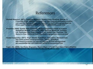 References  Plunkett Research. (2011). Company Research: Growth Plans, Divisions, Brands, &  Financials. Virgin Atlantic. Retrieved from http://www.plunkettresearchonline. com.ezproxy.libproxy.db.erau.edu/ResearchCenter/Profiles/googleSearchA llView.aspx?Company=VIRGIN+ATLANTIC+AIRWAYS&comid=1310 Presswire. (2005). Kansas State University: Scaled Composites partner to support GlobalFlyer Mission. January 24, 2005.  Normans Media Ltd.  Coventry,  U.K. Retrieved from Virgin Galactic. (n.d.). Global Flyer Overview.  The  Search is Over.  Retrieved from http://www.virgingalactic.com/overview/ Scaled Composites. (2011). Virgin Atlantic GlobalFlyer. Description. Retrieved from  http://www.scaled.com/projects/virgin_atlantic_globalflyer http://search.proquest.com.ezproxy.libproxy.db.erau.edu/pqcentral/ docview/443686146/132FF328535431347E0/18?accountid=27203 Sugar, Jim. (2006). Burt Rutan Biography.  Mojave Magic: A Turtle’s Eye View of SpaceShipOne.  Retrieved from http://www.desertturtle.com/BurtRutan.html 