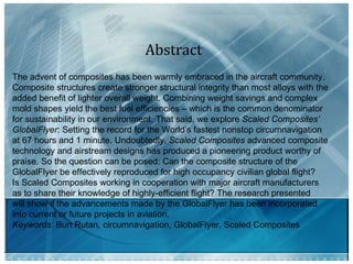 Abstract The advent of composites has been warmly embraced in the aircraft community.  Composite structures create stronger structural integrity than most alloys with the  added benefit of lighter overall weight. Combining weight savings and complex  mold shapes yield the best fuel efficiencies – which is the common denominator  for sustainability in our environment. That said, we explore  Scaled Composites’  GlobalFlyer : Setting the record for the World’s fastest nonstop circumnavigation  at 67 hours and 1 minute. Undoubtedly,  Scaled Composites  advanced composite  technology and airstream designs has produced a pioneering product worthy of  praise. So the question can be posed: Can the composite structure of the  GlobalFlyer be effectively reproduced for high occupancy civilian global flight?  Is Scaled Composites working in cooperation with major aircraft manufacturers  as to share their knowledge of highly-efficient flight? The research presented  will show if the advancements made by the GlobalFlyer has been incorporated  into current or future projects in aviation. Keywords:  Burt Rutan, circumnavigation, GlobalFlyer, Scaled Composites  