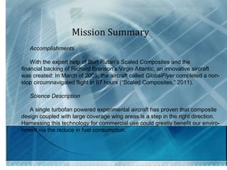 Mission Summary  Accomplishments  With the expert help of Burt Rutan’s Scaled Composites and the financial backing of Richard Branson’s Virgin Atlantic, an innovative aircraft was created: In March of 2005, the aircraft called  GlobalFlyer  completed a non- stop circumnavigated flight in 67 hours (“Scaled Composites,” 2011). Science Description  A single turbofan powered experimental aircraft has proven that composite design coupled with large coverage wing areas is a step in the right direction.  Harnessing this technology for commercial use could greatly benefit our enviro- nment via the reduce in fuel consumption.  