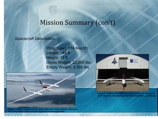 Mission Summary (con’t) Spacecraft Description:    Wing Span: 114 feet (ft) Length: 44 ft Height: 13 ft Gross Weight: 22,000 lbs Empty Weight: 3.350 lbs  Image 1.  (2009) National Air and Space Museum.  Virgin Atlantic. Retrieved  from  http://www.nasm.si.edu/imagedetail.cfm?imageID=991 Image 2. (2005) NASAs Kennedy Space Center, FL. Retrieved  from  http://en.wikipedia.org/wiki/File:GlobalFlyer_at_KSC.jpg 
