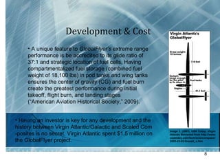 Development & Cost A unique feature to  GlobalFlyer’s  extreme range performance is be accredited to its glide ratio of 37:1 and strategic location of fuel cells. Having compartmentalized fuel storage (combined fuel weight of 18,100 lbs) in pod tanks and wing tanks ensures the center of gravity (CG) and fuel burn create the greatest performance during initial takeoff, flight burn, and landing stages (“American Aviation Historical Society,” 2009).  Image 3. (2005). USA Today.  Virgin  Atlantic  Retrieved from http://www. usatoday.com/tech/science/space/ 2005-03-02-fossett_x.htm Having an investor is key for any development and the  history between Virgin Atlantic/Galactic and Scaled Com -posites is no secret. Virgin Atlantic spent $1.5 million on the GlobalFlyer project.  