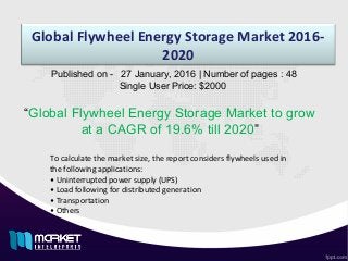 Global Flywheel Energy Storage Market 2016-
2020
“Global Flywheel Energy Storage Market to grow
at a CAGR of 19.6% till 2020”
Published on - 27 January, 2016 | Number of pages : 48
Single User Price: $2000
To calculate the market size, the report considers flywheels used in
the following applications:
• Uninterrupted power supply (UPS)
• Load following for distributed generation
• Transportation
• Others
 
