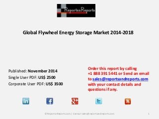 Global Flywheel Energy Storage Market 2014-2018 
Published: November 2014 
Single User PDF: US$ 2500 
Corporate User PDF: US$ 3500 
Order this report by calling 
+1 888 391 5441 or Send an email 
to sales@reportsandreports.com 
with your contact details and 
questions if any. 
© ReportsnReports.com / Contact sales@reportsandreports.com 1 
 