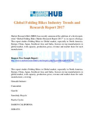 Global Folding Bikes Industry Trends and
Research Report 2017
Market Research Hub (MRH) has recently announced the addition of a fresh report,
titled “Global Folding Bikes Market Research Report 2017” to its report offerings.
This report studies Folding Bikes in Global market, especially in North America,
Europe, China, Japan, Southeast Asia and India, focuses on top manufacturers in
global market, with capacity, production, price, revenue and market share for each
manufacturer.
Request Free Sample Report:
http://www.marketresearchhub.com/enquiry.php?type=S&repid=931288
This report studies Folding Bikes in Global market, especially in North America,
Europe, China, Japan, Southeast Asia and India, focuses on top manufacturers in
global market, with capacity, production, price, revenue and market share for each
manufacturer, covering
Grimaldi Industri
Cannondale
Gazelle
Samchuly Bicycle
Pacific Cycles
DAHON CALIFORNIA
SOBATO
 