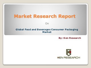 Market Research Report 
On 
Global Food and Beverages Consumer Packaging 
Market 
By: Ken Research 
 