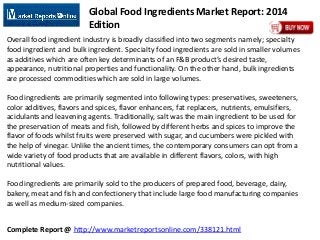 Complete Report @ http://www.marketreportsonline.com/338121.html
Global Food Ingredients Market Report: 2014
Edition
Overall food ingredient industry is broadly classified into two segments namely; specialty
food ingredient and bulk ingredient. Specialty food ingredients are sold in smaller volumes
as additives which are often key determinants of an F&B product’s desired taste,
appearance, nutritional properties and functionality. On the other hand, bulk ingredients
are processed commodities which are sold in large volumes.
Food ingredients are primarily segmented into following types: preservatives, sweeteners,
color additives, flavors and spices, flavor enhancers, fat replacers, nutrients, emulsifiers,
acidulants and leavening agents. Traditionally, salt was the main ingredient to be used for
the preservation of meats and fish, followed by different herbs and spices to improve the
flavor of foods whilst fruits were preserved with sugar, and cucumbers were pickled with
the help of vinegar. Unlike the ancient times, the contemporary consumers can opt from a
wide variety of food products that are available in different flavors, colors, with high
nutritional values.
Food ingredients are primarily sold to the producers of prepared food, beverage, dairy,
bakery, meat and fish and confectionery that include large food manufacturing companies
as well as medium-sized companies.
 