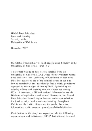 Global Food Initiative:
Food and Housing
Security at the
University of California
December 2017
UC Global Food Initiative: Food and Housing Security at the
University of California, 12/2017 2
This report was made possible by funding from the
University of California (UC) Office of the President Global
Food Initiative. The University of California Global Food
Initiative addresses one of the critical issues of our time:
how to sustainably and nutritiously feed a world population
expected to reach eight billion by 2025. By building on
existing efforts and creating new collaborations among
UC’s 10 campuses, affiliated national laboratories and the
Division of Agriculture and Natural Resources, the Global
Food Initiative is working to develop and export solutions
for food security, health and sustainability throughout
California, the United States and the world. For more
information, visit: www.ucop.edu/global-food-initiative.
Contributors to the study and report include the following
organizations and individuals: UCOP Institutional Research
 