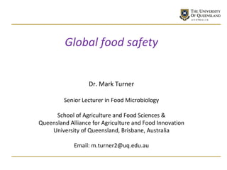 Global food safety
Dr. Mark Turner
Senior Lecturer in Food Microbiology
School of Agriculture and Food Sciences &
Queensland Alliance for Agriculture and Food Innovation
University of Queensland, Brisbane, Australia
Email: m.turner2@uq.edu.au
 