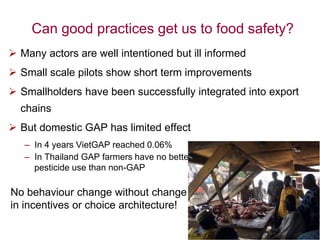 Can good practices get us to food safety?
 Many actors are well intentioned but ill informed
 Small scale pilots show short term improvements
 Smallholders have been successfully integrated into export
chains
 But domestic GAP has limited effect
– In 4 years VietGAP reached 0.06%
– In Thailand GAP farmers have no better
pesticide use than non-GAP
No behaviour change without change
in incentives or choice architecture!
 