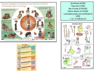 Gumboots (6US$)
Tippy tap (1US$)
Bar of soap (0.50US$)
250mL bleach (0.70US$)
Laminated poster and certificate (6
US$)
= ca. 15 US$ per kit
 