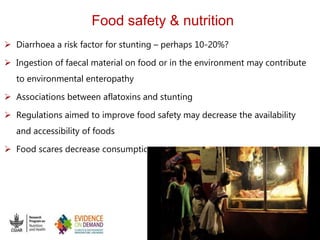 Food safety & nutrition
 Diarrhoea a risk factor for stunting – perhaps 10-20%?
 Ingestion of faecal material on food or in the environment may contribute
to environmental enteropathy
 Associations between aflatoxins and stunting
 Regulations aimed to improve food safety may decrease the availability
and accessibility of foods
 Food scares decrease consumption
 
