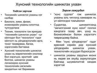 Хүнсний технологийн шинжлэх ухаан Үндсэн зарчим Техникийн шинжлэх ухааны нэг салбар Биологи, хими, физик, инженерийн ухааны ололтод тулгуурлана Техник, технологи гэж ярихдаа “техникийн шинжлэх ухаан” –ыг ойлгодог бол “технологи” гэдэг ойлголт нь үйлдвэрлэлийн арга, тоног төхөөрөмж, багаж, хэрэгслийн багтаана Хүнсний технологийн шинжлэх ухаан нь маркетингийн онолоор бол хэрэгцээ, эрэлтийг  цөм болгож, шинжлэх ухааны логикоороо хүнсний  технологийн хөгжлийн хандалгын чиг баримжаа  Зарим гажуудал “ хүнс судлал” гэж шинжлэх ухааны аль чиглэлд хамаарах нь үл ойлгогдох томъёолол Судалгаа, шинжилгээнд “эмчилгээний хүнс хоол” голлох хандлага газар авч, үүнд нь бизнесийнхэн болон хэрэглэгч төөрөгдсөөр байна. Мөн “хүнс үйлдвэрлэл” гэдэг ерөнхий нэрийн дор хүнсний үйлдвэрийн шинжлэх ухаан, технологийн асуудал бүрхэгдсэн шинжлэх ухааны зардлын ихэнх нь хөдөө аж ахуйд зориулагдаж байгаад шүүмжлэлтэй хандах хэрэгтэй  