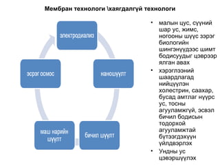 Мембран технологи \хаягдалгүй технологи малын цус, сүүний шар ус, жимс, ногооны шүүс зэрэг биологийн шингэнүүдээс шимт бодисуудыг цэврээр ялган авах хэрэглээний шаардлагад нийцүүлэн холестрин, саахар, бусад амтлаг нүүрс ус, тосны агууламжгүй, эсвэл бичил бодисын тодорхой агууламжтай  бүтээгдэхүүн үйлдвэрлэх Ундны ус цэвэршүүлэх 