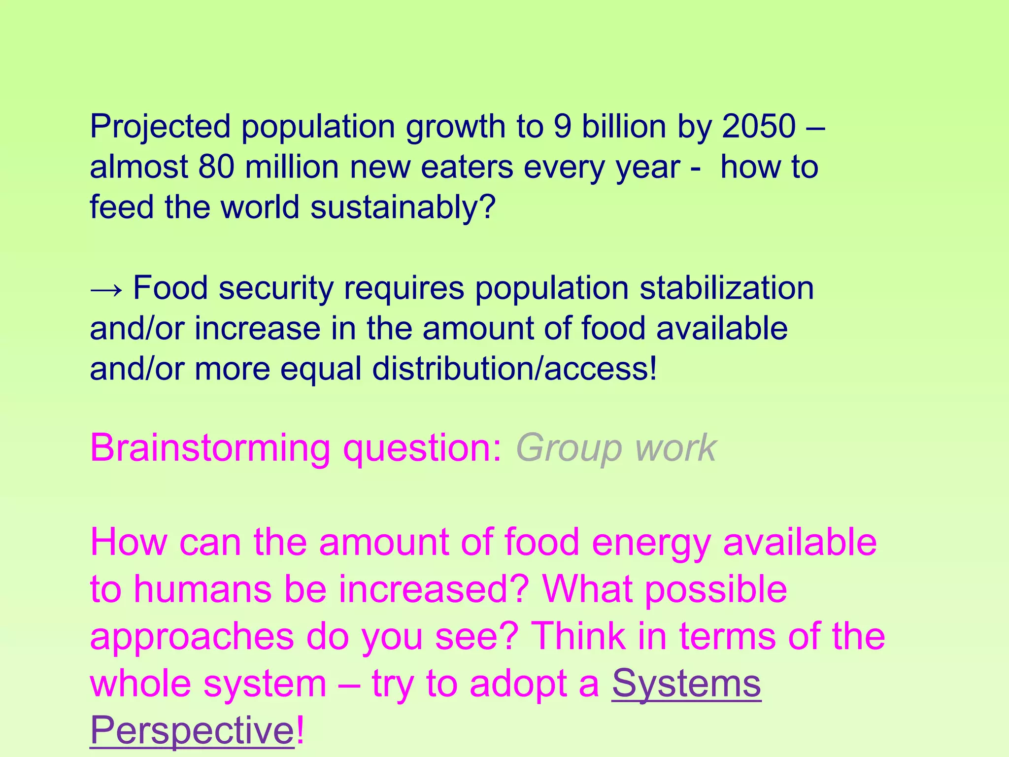 Projected population growth to 9 billion by 2050 –
almost 80 million new eaters every year - how to
feed the world sustainably?
→ Food security requires population stabilization
and/or increase in the amount of food available
and/or more equal distribution/access!

Brainstorming question: Group work

How can the amount of food energy available
to humans be increased? What possible
approaches do you see? Think in terms of the
whole system – try to adopt a Systems
Perspective!

 