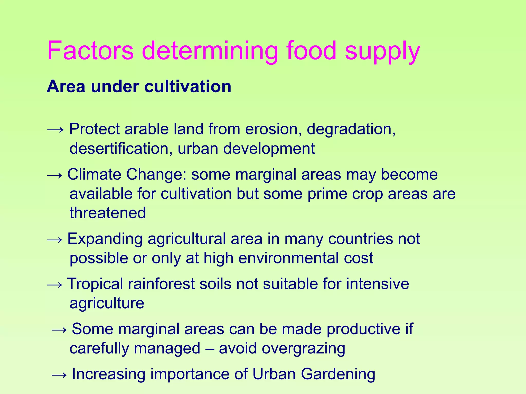 Factors determining food supply
Area under cultivation
→ Protect arable land from erosion, degradation,
desertification, urban development
→ Climate Change: some marginal areas may become
available for cultivation but some prime crop areas are
threatened
→ Expanding agricultural area in many countries not
possible or only at high environmental cost
→ Tropical rainforest soils not suitable for intensive
agriculture

→ Some marginal areas can be made productive if
carefully managed – avoid overgrazing
→ Increasing importance of Urban Gardening

 