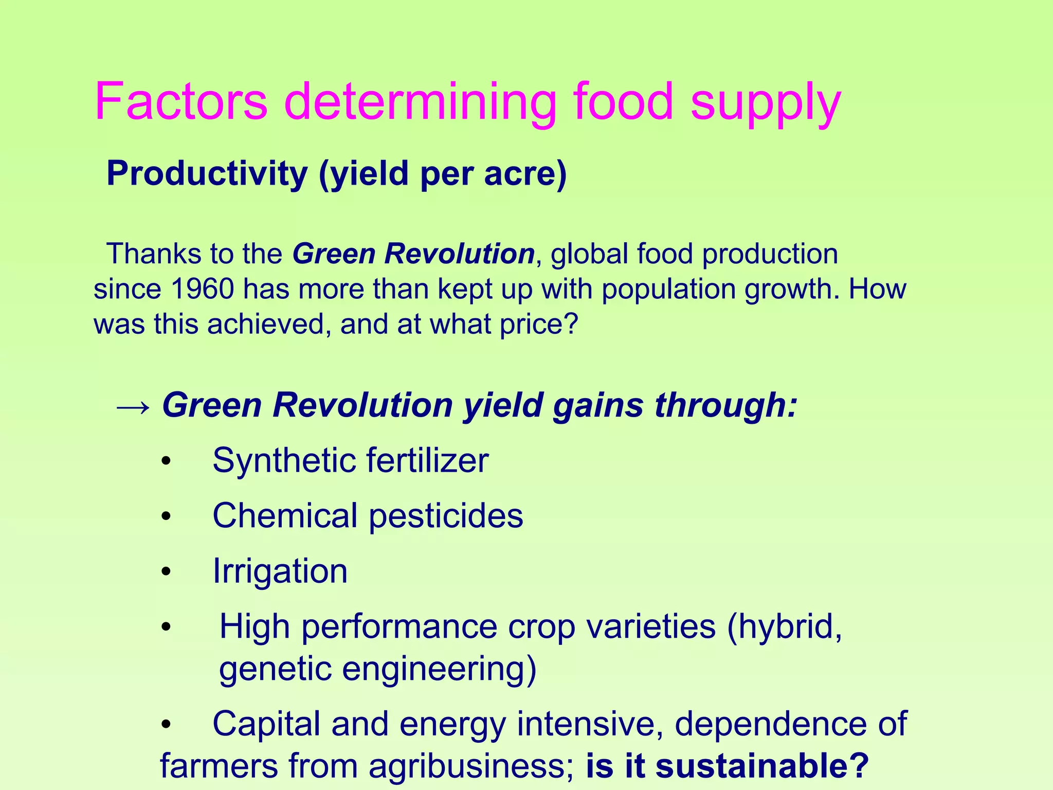 Factors determining food supply
Productivity (yield per acre)
Thanks to the Green Revolution, global food production
since 1960 has more than kept up with population growth. How
was this achieved, and at what price?

→ Green Revolution yield gains through:
•

Synthetic fertilizer

•

Chemical pesticides

•

Irrigation

•

High performance crop varieties (hybrid,
genetic engineering)

• Capital and energy intensive, dependence of
farmers from agribusiness; is it sustainable?

 