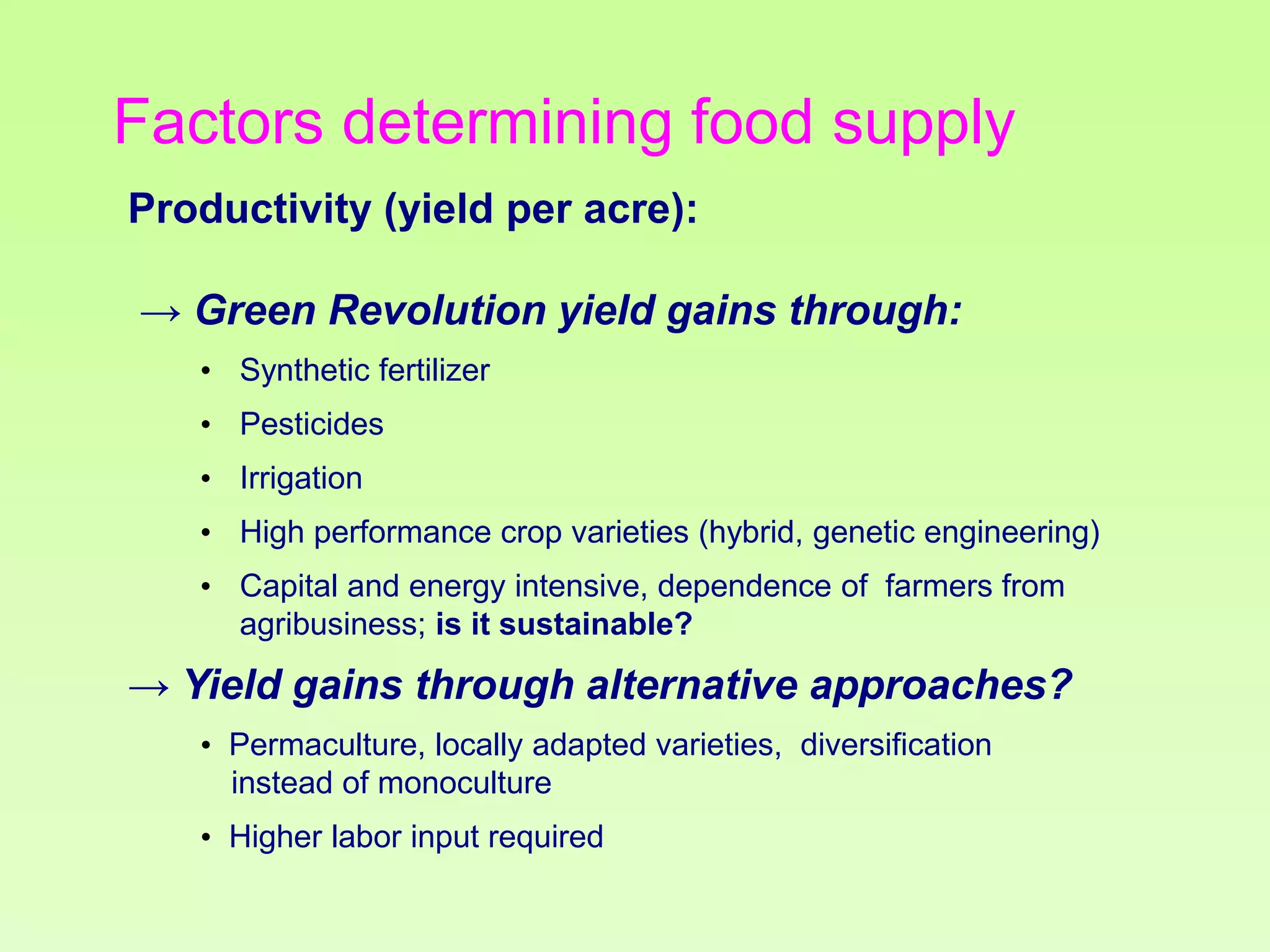 Factors determining food supply
Productivity (yield per acre):
→ Green Revolution yield gains through:
• Synthetic fertilizer
• Pesticides
• Irrigation
• High performance crop varieties (hybrid, genetic engineering)
• Capital and energy intensive, dependence of farmers from
agribusiness; is it sustainable?

→ Yield gains through alternative approaches?
• Permaculture, locally adapted varieties, diversification
instead of monoculture
• Higher labor input required

 