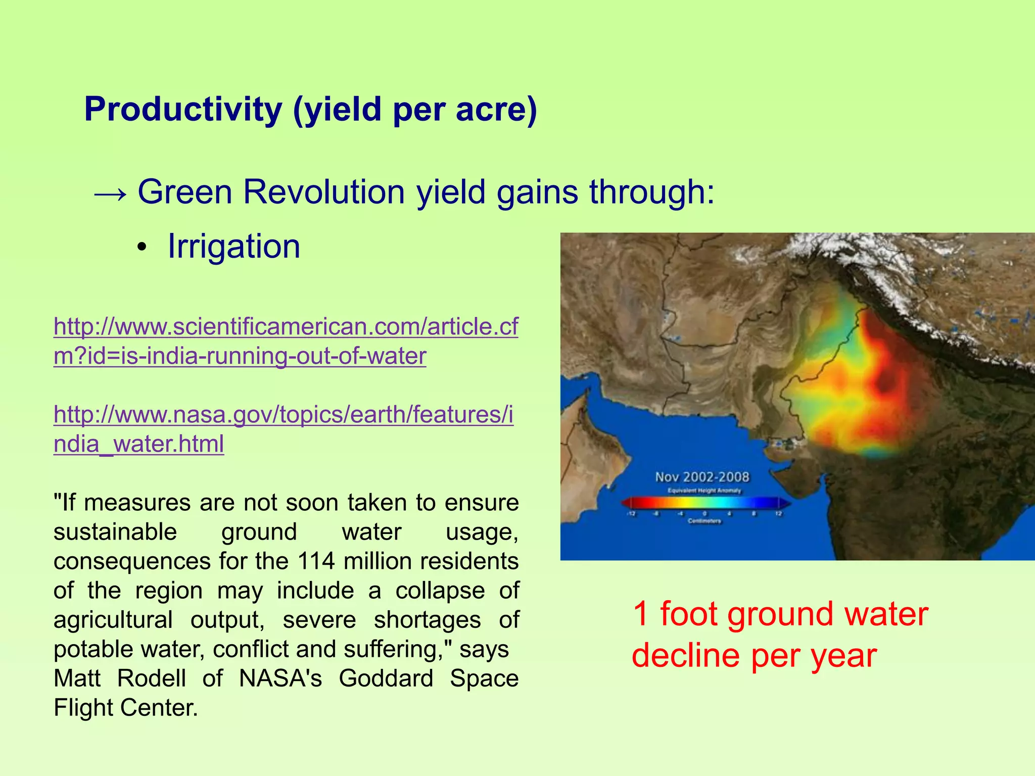 Productivity (yield per acre)

→ Green Revolution yield gains through:
• Irrigation
http://www.scientificamerican.com/article.cf
m?id=is-india-running-out-of-water
http://www.nasa.gov/topics/earth/features/i
ndia_water.html
"If measures are not soon taken to ensure
sustainable
ground
water
usage,
consequences for the 114 million residents
of the region may include a collapse of
agricultural output, severe shortages of
potable water, conflict and suffering," says
Matt Rodell of NASA's Goddard Space
Flight Center.

1 foot ground water
decline per year

 