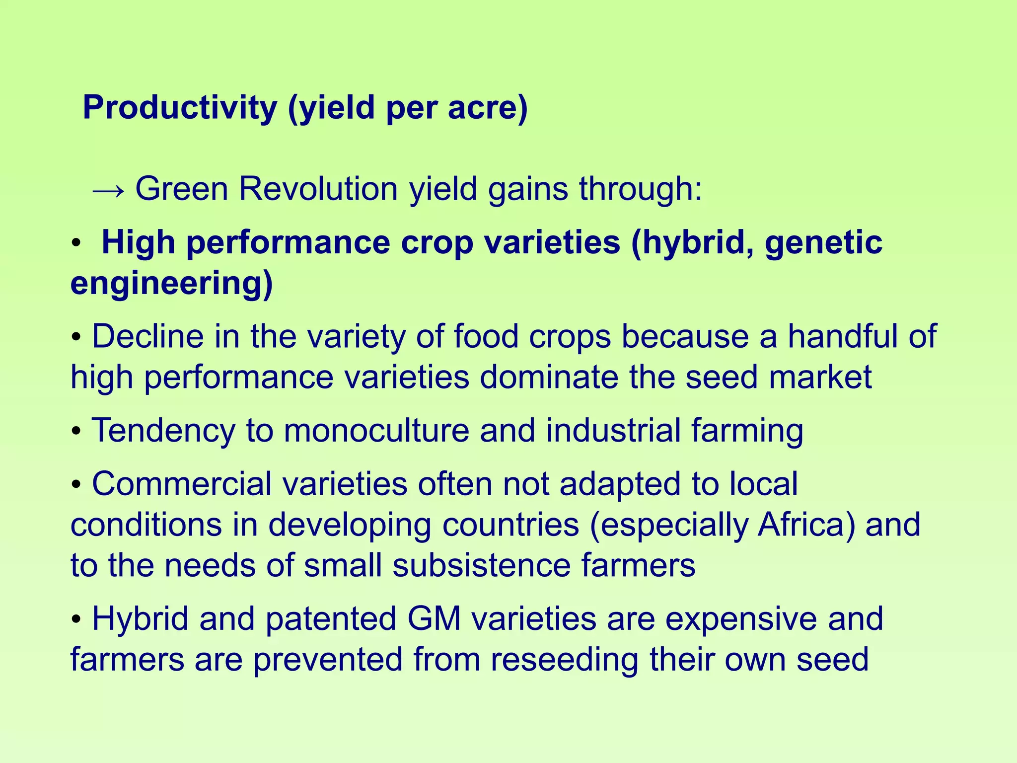 Productivity (yield per acre)

→ Green Revolution yield gains through:
• High performance crop varieties (hybrid, genetic
engineering)

• Decline in the variety of food crops because a handful of
high performance varieties dominate the seed market
• Tendency to monoculture and industrial farming
• Commercial varieties often not adapted to local
conditions in developing countries (especially Africa) and
to the needs of small subsistence farmers

• Hybrid and patented GM varieties are expensive and
farmers are prevented from reseeding their own seed

 