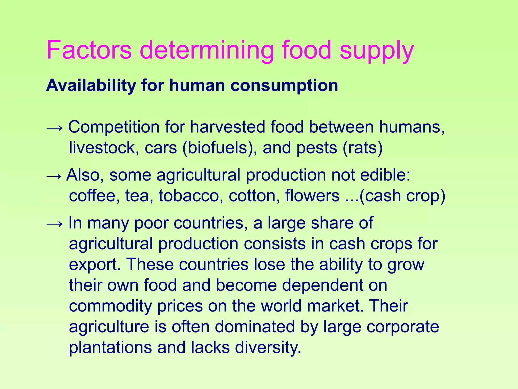 Factors determining food supply
Availability for human consumption
→ Competition for harvested food between humans,
livestock, cars (biofuels), and pests (rats)
→ Also, some agricultural production not edible:

coffee, tea, tobacco, cotton, flowers ...(cash crop)
→ In many poor countries, a large share of
agricultural production consists in cash crops for
export. These countries lose the ability to grow
their own food and become dependent on
commodity prices on the world market. Their
agriculture is often dominated by large corporate
plantations and lacks diversity.

 