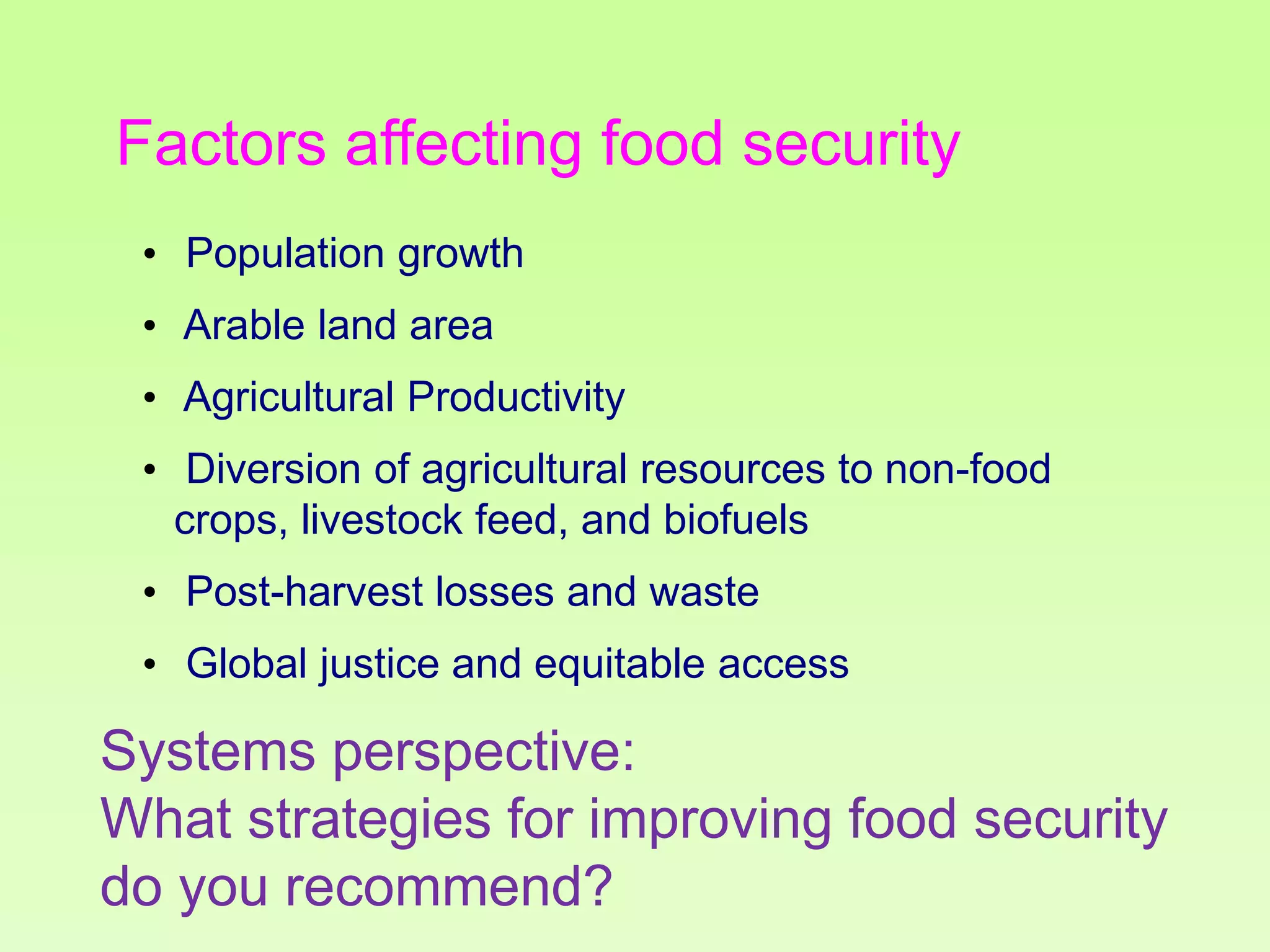 Factors affecting food security
• Population growth
• Arable land area
• Agricultural Productivity
• Diversion of agricultural resources to non-food
crops, livestock feed, and biofuels

• Post-harvest losses and waste
• Global justice and equitable access

Systems perspective:
What strategies for improving food security
do you recommend?

 