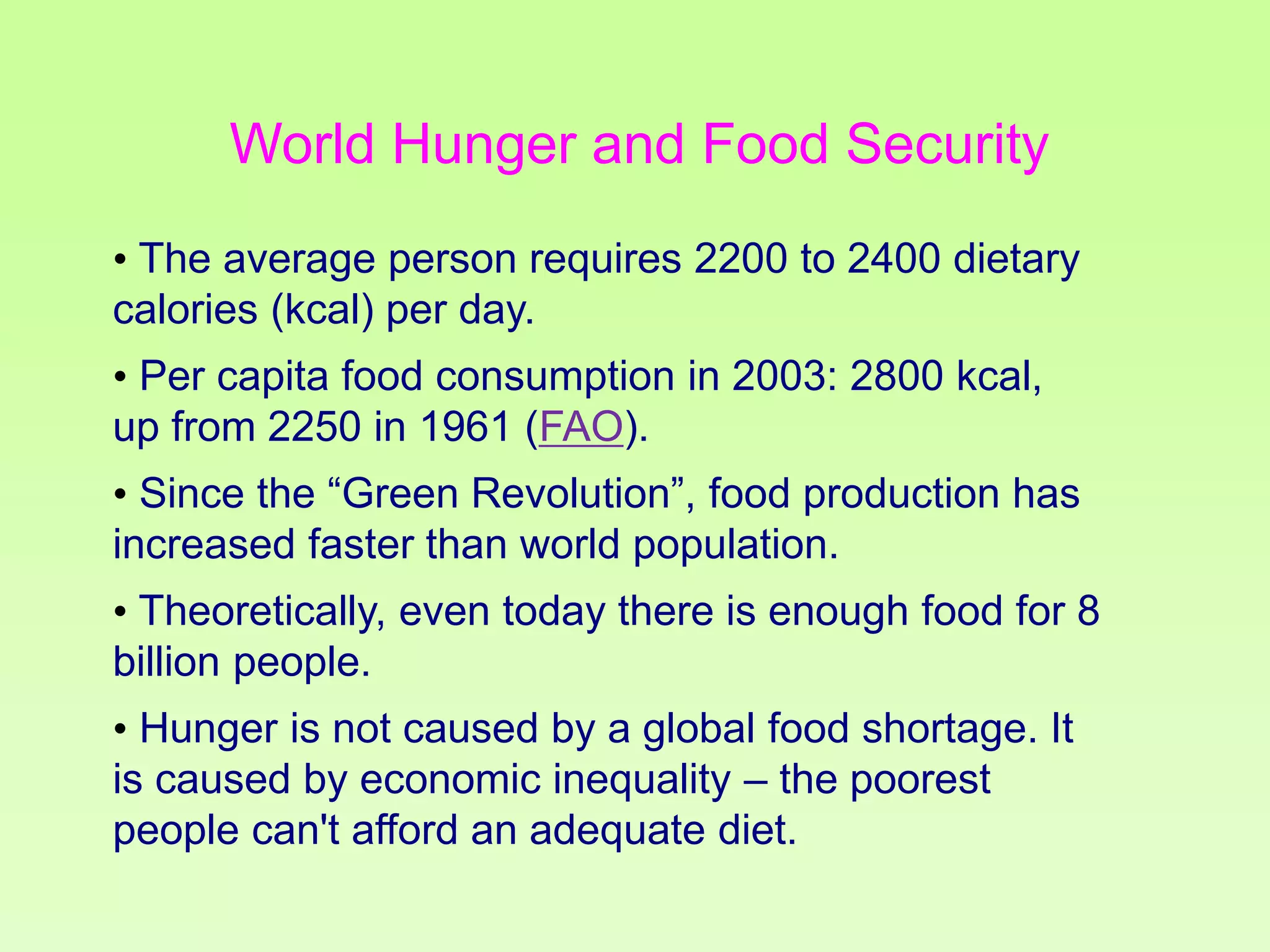 World Hunger and Food Security
• The average person requires 2200 to 2400 dietary
calories (kcal) per day.
• Per capita food consumption in 2003: 2800 kcal,
up from 2250 in 1961 (FAO).
• Since the “Green Revolution”, food production has
increased faster than world population.

• Theoretically, even today there is enough food for 8
billion people.
• Hunger is not caused by a global food shortage. It
is caused by economic inequality – the poorest
people can't afford an adequate diet.

 