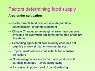 Factors determining food supply
Area under cultivation
→ Protect arable land from erosion, degradation,
desertification, urban development
→ Climate Change: some marginal areas may become
available for cultivation but some prime crop areas are
threatened
→ Expanding agricultural area in many countries not
possible or only at high environmental cost
→ Tropical rainforest soils not suitable for intensive
agriculture

→ Some marginal areas can be made productive if
carefully managed – avoid overgrazing
→ Increasing importance of Urban Gardening

 