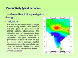 Productivity (yield per acre)

→ Green Revolution yield gains
through:
• Irrigation
The map shows ground water changes
in India during 2002-08, with losses in
red and gains in blue, based on
GRACE satellite observations. The
estimated rate of groundwater table
decline in northwestern India is 33
centimeters per year. Increases in
groundwater in southern India are due
to recent above-average rainfall,
whereas rain in northwestern India was
close to normal during the study
period. Credit: I. Velicogna/UC Irvine
(source: UC Irvine)

 
