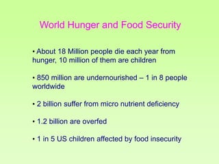 World Hunger and Food Security
• About 18 Million people die each year from
hunger, 10 million of them are children
• 850 million are undernourished – 1 in 8 people
worldwide
• 2 billion suffer from micro nutrient deficiency
• 1.2 billion are overfed
• 1 in 5 US children affected by food insecurity

 