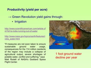 Productivity (yield per acre)

→ Green Revolution yield gains through:
• Irrigation
http://www.scientificamerican.com/article.cf
m?id=is-india-running-out-of-water
http://www.nasa.gov/topics/earth/features/i
ndia_water.html
"If measures are not soon taken to ensure
sustainable
ground
water
usage,
consequences for the 114 million residents
of the region may include a collapse of
agricultural output, severe shortages of
potable water, conflict and suffering," says
Matt Rodell of NASA's Goddard Space
Flight Center.

1 foot ground water
decline per year

 