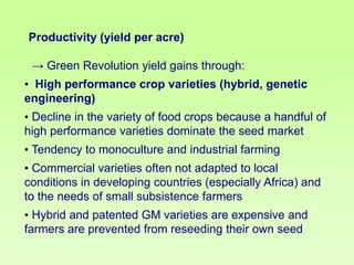 Productivity (yield per acre)

→ Green Revolution yield gains through:
• High performance crop varieties (hybrid, genetic
engineering)

• Decline in the variety of food crops because a handful of
high performance varieties dominate the seed market
• Tendency to monoculture and industrial farming
• Commercial varieties often not adapted to local
conditions in developing countries (especially Africa) and
to the needs of small subsistence farmers

• Hybrid and patented GM varieties are expensive and
farmers are prevented from reseeding their own seed

 