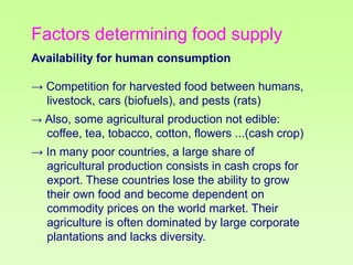 Factors determining food supply
Availability for human consumption
→ Competition for harvested food between humans,
livestock, cars (biofuels), and pests (rats)
→ Also, some agricultural production not edible:

coffee, tea, tobacco, cotton, flowers ...(cash crop)
→ In many poor countries, a large share of
agricultural production consists in cash crops for
export. These countries lose the ability to grow
their own food and become dependent on
commodity prices on the world market. Their
agriculture is often dominated by large corporate
plantations and lacks diversity.

 