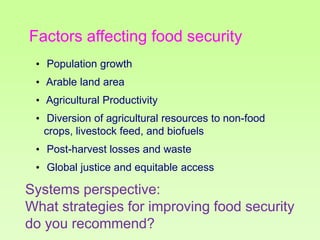 Factors affecting food security
• Population growth
• Arable land area
• Agricultural Productivity
• Diversion of agricultural resources to non-food
crops, livestock feed, and biofuels

• Post-harvest losses and waste
• Global justice and equitable access

Systems perspective:
What strategies for improving food security
do you recommend?

 