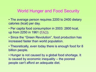 World Hunger and Food Security
• The average person requires 2200 to 2400 dietary
calories (kcal) per day.
• Per capita food consumption in 2003: 2800 kcal,
up from 2250 in 1961 (FAO).
• Since the “Green Revolution”, food production has
increased faster than world population.

• Theoretically, even today there is enough food for 8
billion people.
• Hunger is not caused by a global food shortage. It
is caused by economic inequality – the poorest
people can't afford an adequate diet.

 