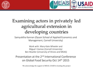 Examining actors in privately led
agricultural extension in
developing countries
Samyuktha Kannan (Dyson School of Applied Economics and
Management, Cornell University)
Work with: Mary-Kate Wheeler and
Miguel I Gomez (Cornell University)
Ben Mueller (University of Illinois and MEAS)
Presentation at the 2nd International Conference
on Global Food Security Oct 14th 2015
We acknowledge the support of MEAS, USAID in funding this project
 