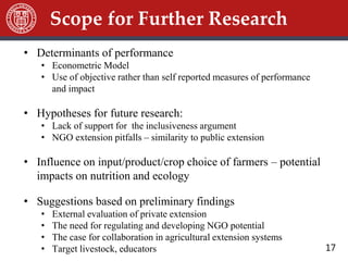 17
Scope for Further Research
• Determinants of performance
• Econometric Model
• Use of objective rather than self reported measures of performance
and impact
• Hypotheses for future research:
• Lack of support for the inclusiveness argument
• NGO extension pitfalls – similarity to public extension
• Influence on input/product/crop choice of farmers – potential
impacts on nutrition and ecology
• Suggestions based on preliminary findings
• External evaluation of private extension
• The need for regulating and developing NGO potential
• The case for collaboration in agricultural extension systems
• Target livestock, educators
 