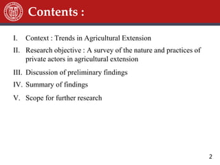 2
I. Context : Trends in Agricultural Extension
II. Research objective : A survey of the nature and practices of
private actors in agricultural extension
III. Discussion of preliminary findings
IV. Summary of findings
V. Scope for further research
Contents :
 