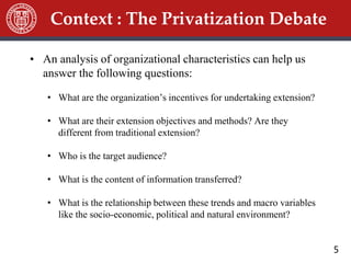 5
• An analysis of organizational characteristics can help us
answer the following questions:
• What are the organization’s incentives for undertaking extension?
• What are their extension objectives and methods? Are they
different from traditional extension?
• Who is the target audience?
• What is the content of information transferred?
• What is the relationship between these trends and macro variables
like the socio-economic, political and natural environment?
Context : The Privatization Debate
 