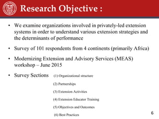 6
• We examine organizations involved in privately-led extension
systems in order to understand various extension strategies and
the determinants of performance
• Survey of 101 respondents from 4 continents (primarily Africa)
• Modernizing Extension and Advisory Services (MEAS)
workshop – June 2015
• Survey Sections (1) Organizational structure
(2) Partnerships
(3) Extension Activities
(4) Extension Educator Training
(5) Objectives and Outcomes
(6) Best Practices
Research Objective :
 
