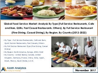 Global Food Service Market: Analysis By Type (Full Service Restaurants, Cafe
and Bars, QSRs, Fast Casual Restaurants, Others), By Full Service Restaurant
(Fine Dining, Casual Dining), By Region, By Country (2012-2022)
• By Type - Full Service Restaurants, Café and Bars,
Quick Service Restaurants, Fast Casuals, Others
• By Full Service Restaurant Type (Fine Dining, Casual
Dining)
• By Region- North America, Europe, APAC, RoW
• By Country - United States, Canada, United
Kingdom, Germany, France, China, India, Japan,
Brazil, Mexico, Saudi Arabia, U.A.E.
November 2017
 