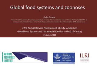 Global food systems and zoonoses
Delia Grace
Professor Food Safety Systems, Natural Resources Institute, University of Greenwich, Central Avenue, Chatham Maritime, Kent ME4 4TB. UK
Joint appointed scientist, Animal and Human Health Program, International Livestock Research Institute, Box 30709, Nairobi, Kenya
22nd Annual Harvard Nutrition and Obesity Symposium
Global Food Systems and Sustainable Nutrition in the 21st Century
15 June 2021
 