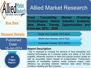 Allied Market Research
Buy Now
Food Traceability Market (Tracking
Technologies) Global Industry Analysis,
Size, Share, Trends, Opportunities and
Forecast, 2012 - 2020
Published
Date:
15-Jan-2014
Single User License: US $ 4515
Multi User License: US $ 7515
Corporate License: US $ 10515
Report Description :
This is expected to increase the demand of food traceability and
tracking technologies as it ensures quality and safety of the food
supplied, enhances chances of rapid and precise product recalls as
well as accurately tracks causes of contamination. Furthermore,
adoption of traceability systems would enhance supply chain
efficiency by providing detailed historical data about timings,
condition, handling and flow of goods.
93
Pages
Report
Request Sample
 