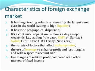 Characteristics of foreign exchange
market
1. It has huge trading volume representing the largest asset
class in the world leading to high liquidity;
2. It has wide geographical dispersion;
3. It’s a continuous operation: 24 hours a day except
weekends, i.e., trading from 22:00 GMT on Sunday (
Sydney) until 22:00 GMT Friday (New York);
4. the variety of factors that affect exchange rates;
5. the use of leverage to enhance profit and loss margins
and with respect to account size
6. low margins of relative profit compared with other
markets of fixed income
 