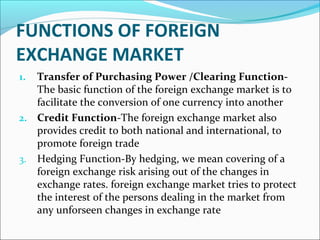 FUNCTIONS OF FOREIGN
EXCHANGE MARKET
1. Transfer of Purchasing Power /Clearing Function-
The basic function of the foreign exchange market is to
facilitate the conversion of one currency into another
2. Credit Function-The foreign exchange market also
provides credit to both national and international, to
promote foreign trade
3. Hedging Function-By hedging, we mean covering of a
foreign exchange risk arising out of the changes in
exchange rates. foreign exchange market tries to protect
the interest of the persons dealing in the market from
any unforseen changes in exchange rate
 