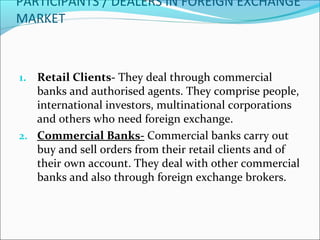 PARTICIPANTS / DEALERS IN FOREIGN EXCHANGE
MARKET
1. Retail Clients- They deal through commercial
banks and authorised agents. They comprise people,
international investors, multinational corporations
and others who need foreign exchange.
2. Commercial Banks- Commercial banks carry out
buy and sell orders from their retail clients and of
their own account. They deal with other commercial
banks and also through foreign exchange brokers.
 