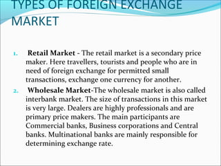 TYPES OF FOREIGN EXCHANGE
MARKET
1. Retail Market - The retail market is a secondary price
maker. Here travellers, tourists and people who are in
need of foreign exchange for permitted small
transactions, exchange one currency for another.
2. Wholesale Market-The wholesale market is also called
interbank market. The size of transactions in this market
is very large. Dealers are highly professionals and are
primary price makers. The main participants are
Commercial banks, Business corporations and Central
banks. Multinational banks are mainly responsible for
determining exchange rate.
 