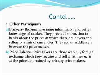 Contd……
3. Other Participants
a)Brokers- Brokers have more information and better
knowledge of market. They provide information to
banks about the prices at which there are buyers and
sellers of a pair of currencies. They act as middlemen
between the price makers
b)Price Takers - Price takers are those who buy foreign
exchange which they require and sell what they earn
at the price determined by primary price makers.
 