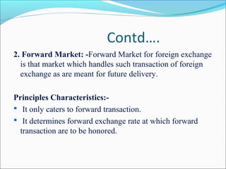 Contd….
2. Forward Market: -Forward Market for foreign exchange
is that market which handles such transaction of foreign
exchange as are meant for future delivery.
Principles Characteristics:-
 It only caters to forward transaction.
 It determines forward exchange rate at which forward
transaction are to be honored.
 
