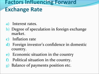 Factors Influencing Forward
Exchange Rate
a) Interest rates.
b) Degree of speculation in foreign exchange
market.
c) Inflation rate
d) Foreign investor’s confidence in domestic
country.
e) Economic situation in the country
f) Political situation in the country.
g) Balance of payments position etc.
 