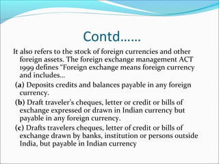 Contd……
It also refers to the stock of foreign currencies and other
foreign assets. The foreign exchange management ACT
1999 defines “Foreign exchange means foreign currency
and includes…
(a) Deposits credits and balances payable in any foreign
currency.
(b) Draft traveler’s cheques, letter or credit or bills of
exchange expressed or drawn in Indian currency but
payable in any foreign currency.
(c) Drafts travelers cheques, letter of credit or bills of
exchange drawn by banks, institution or persons outside
India, but payable in Indian currency
 